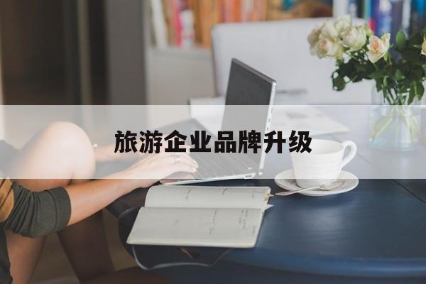 漳州市旅游企业品牌升级(旅游企业品牌升级措施)
