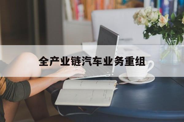 漳州市全产业链汽车业务重组(全产业链汽车业务重组的意义)