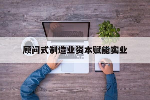 漳州市关于顾问式制造业资本赋能实业的信息